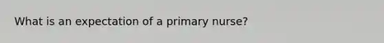 What is an expectation of a primary nurse?