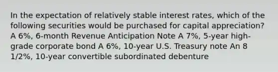 In the expectation of relatively stable interest rates, which of the following securities would be purchased for capital appreciation? A 6%, 6-month Revenue Anticipation Note A 7%, 5-year high-grade corporate bond A 6%, 10-year U.S. Treasury note An 8 1/2%, 10-year convertible subordinated debenture