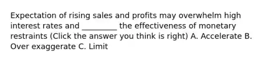 Expectation of rising sales and profits may overwhelm high interest rates and _________ the effectiveness of monetary restraints (Click the answer you think is right) A. Accelerate B. Over exaggerate C. Limit