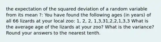 the expectation of the squared deviation of a random variable from its mean ?: You have found the following ages (in years) of all 66 lizards at your local zoo: 1, 2, 2, 1,3,31,2,2,1,3,3 What is the average age of the lizards at your zoo? What is the variance? Round your answers to the nearest tenth.