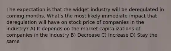 The expectation is that the widget industry will be deregulated in coming months. What's the most likely immediate impact that deregulation will have on stock price of companies in the industry? A) It depends on the market capitalizations of companies in the industry B) Decrease C) Increase D) Stay the same