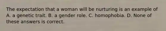 The expectation that a woman will be nurturing is an example of A. a genetic trait. B. a gender role. C. homophobia. D. None of these answers is correct.