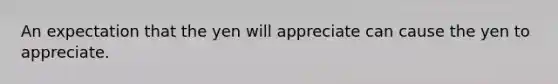 An expectation that the yen will appreciate can cause the yen to appreciate.