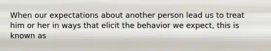 When our expectations about another person lead us to treat him or her in ways that elicit the behavior we expect, this is known as