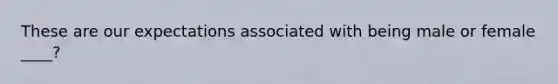 These are our expectations associated with being male or female ____?