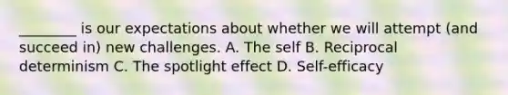 ________ is our expectations about whether we will attempt (and succeed in) new challenges. A. The self B. Reciprocal determinism C. The spotlight effect D. Self-efficacy