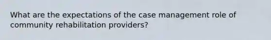 What are the expectations of the case management role of community rehabilitation providers?