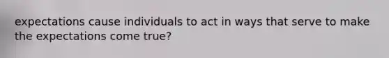 expectations cause individuals to act in ways that serve to make the expectations come true?