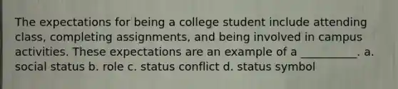 ​The expectations for being a college student include attending class, completing assignments, and being involved in campus activities. These expectations are an example of a __________. a. ​social status b. ​role c. ​status conflict d. ​status symbol