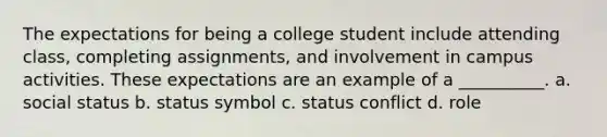 The expectations for being a college student include attending class, completing assignments, and involvement in campus activities. These expectations are an example of a __________. a. social status b. status symbol c. status conflict d. role