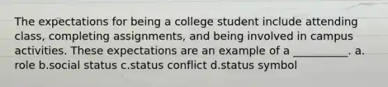 The expectations for being a college student include attending class, completing assignments, and being involved in campus activities. These expectations are an example of a __________. a.​role b.​social status c.​status conflict d.​status symbol