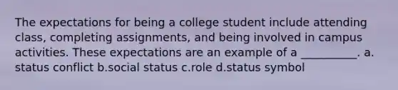 The expectations for being a college student include attending class, completing assignments, and being involved in campus activities. These expectations are an example of a __________. a.​status conflict b.​social status c.​role d.​status symbol