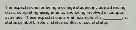 ​The expectations for being a college student include attending class, completing assignments, and being involved in campus activities. These expectations are an example of a __________. a. ​status symbol b. ​role c. ​status conflict d. ​social status