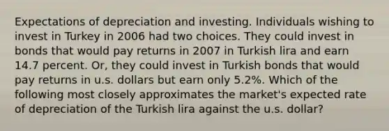 Expectations of depreciation and investing. Individuals wishing to invest in Turkey in 2006 had two choices. They could invest in bonds that would pay returns in 2007 in Turkish lira and earn 14.7 percent. Or, they could invest in Turkish bonds that would pay returns in u.s. dollars but earn only 5.2%. Which of the following most closely approximates the market's expected rate of depreciation of the Turkish lira against the u.s. dollar?