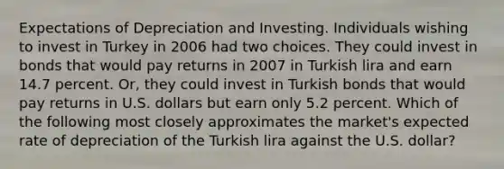 Expectations of Depreciation and Investing. Individuals wishing to invest in Turkey in 2006 had two choices. They could invest in bonds that would pay returns in 2007 in Turkish lira and earn 14.7 percent.​ Or, they could invest in Turkish bonds that would pay returns in U.S. dollars but earn only 5.2 percent. Which of the following most closely approximates the​ market's expected rate of depreciation of the Turkish lira against the U.S.​ dollar?