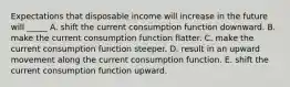 Expectations that disposable income will increase in the future will _____ A. shift the current consumption function downward. B. make the current consumption function flatter. C. make the current consumption function steeper. D. result in an upward movement along the current consumption function. E. shift the current consumption function upward.