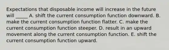 Expectations that disposable income will increase in the future will _____ A. shift the current consumption function downward. B. make the current consumption function flatter. C. make the current consumption function steeper. D. result in an upward movement along the current consumption function. E. shift the current consumption function upward.