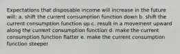 Expectations that disposable income will increase in the future will: a. shift the current consumption function down b. shift the current consumption function up c. result in a movement upward along the current consumption function d. make the current consumption function flatter e. make the current consumption function steeper