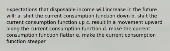 Expectations that disposable income will increase in the future will: a. shift the current consumption function down b. shift the current consumption function up c. result in a movement upward along the current consumption function d. make the current consumption function flatter e. make the current consumption function steeper