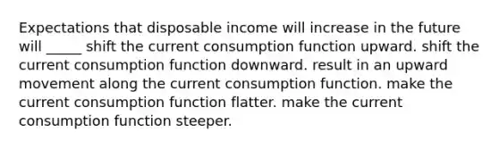 Expectations that disposable income will increase in the future will _____ shift the current consumption function upward. shift the current consumption function downward. result in an upward movement along the current consumption function. make the current consumption function flatter. make the current consumption function steeper.