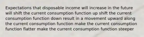 Expectations that disposable income will increase in the future will shift the current consumption function up shift the current consumption function down result in a movement upward along the current consumption function make the current consumption function flatter make the current consumption function steeper