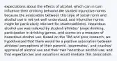 expectations about the effects of alcohol, which can in turn influence their drinking behavior.We studied injunctive norms because the association between this type of social norm and alcohol use is not yet well understood, and injunctive norms might be particularly relevant for studentathletes. Hazardous alcohol use was indexed by student-athletes' binge drinking, participation in drinking games, and scores on a measure of hazardous alcohol use. Based on the TRA and prior research, we hypothesized that there would be a positive association between athletes' perceptions of their parents', teammates', and coaches' approval of alcohol use and their own hazardous alcohol use, and that expectancies and valuations would mediate this association.