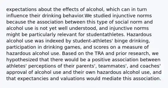 expectations about the effects of alcohol, which can in turn influence their drinking behavior.We studied injunctive norms because the association between this type of social norm and alcohol use is not yet well understood, and injunctive norms might be particularly relevant for studentathletes. Hazardous alcohol use was indexed by student-athletes' binge drinking, participation in drinking games, and scores on a measure of hazardous alcohol use. Based on the TRA and prior research, we hypothesized that there would be a positive association between athletes' perceptions of their parents', teammates', and coaches' approval of alcohol use and their own hazardous alcohol use, and that expectancies and valuations would mediate this association.