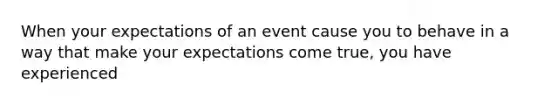 When your expectations of an event cause you to behave in a way that make your expectations come true, you have experienced