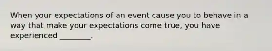 When your expectations of an event cause you to behave in a way that make your expectations come true, you have experienced ________.