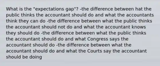 What is the "expectations gap"? -the difference between hat the public thinks the accountant should do and what the accountants think they can do -the difference between what the public thinks the accountant should not do and what the accountant knows they should do -the difference between what the public thinks the accountant should do and what Congress says the accountant should do -the difference between what the accountant should do and what the Courts say the accountant should be doing