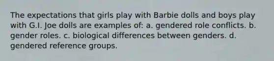 The expectations that girls play with Barbie dolls and boys play with G.I. Joe dolls are examples of: a. gendered role conflicts. b. gender roles. c. biological differences between genders. d. gendered reference groups.