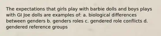 The expectations that girls play with barbie dolls and boys plays with GI Joe dolls are examples of: a. biological differences between genders b. genders roles c. gendered role conflicts d. gendered reference groups