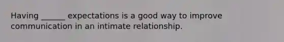 Having ______ expectations is a good way to improve communication in an intimate relationship.