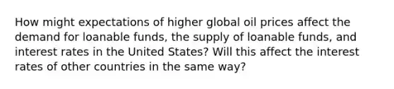 How might expectations of higher global oil prices affect the demand for loanable funds, the supply of loanable funds, and interest rates in the United States? Will this affect the interest rates of other countries in the same way?