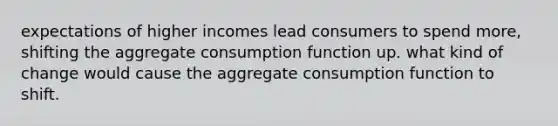 expectations of higher incomes lead consumers to spend more, shifting the aggregate consumption function up. what kind of change would cause the aggregate consumption function to shift.