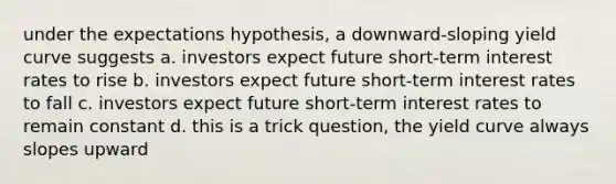 under the expectations hypothesis, a downward-sloping yield curve suggests a. investors expect future short-term interest rates to rise b. investors expect future short-term interest rates to fall c. investors expect future short-term interest rates to remain constant d. this is a trick question, the yield curve always slopes upward