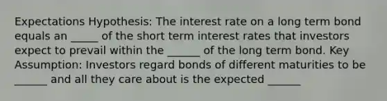 Expectations Hypothesis: The interest rate on a long term bond equals an _____ of the short term interest rates that investors expect to prevail within the ______ of the long term bond. Key Assumption: Investors regard bonds of different maturities to be ______ and all they care about is the expected ______