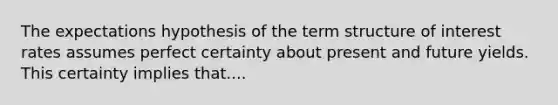 The expectations hypothesis of the term structure of interest rates assumes perfect certainty about present and future yields. This certainty implies that....