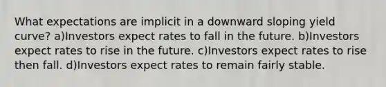 What expectations are implicit in a downward sloping yield curve? a)Investors expect rates to fall in the future. b)Investors expect rates to rise in the future. c)Investors expect rates to rise then fall. d)Investors expect rates to remain fairly stable.