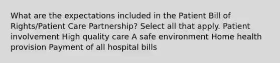 What are the expectations included in the Patient Bill of Rights/Patient Care Partnership? Select all that apply. Patient involvement High quality care A safe environment Home health provision Payment of all hospital bills