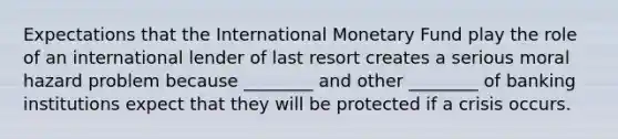 Expectations that the International Monetary Fund play the role of an international lender of last resort creates a serious moral hazard problem because ________ and other ________ of banking institutions expect that they will be protected if a crisis occurs.