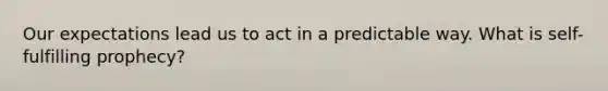 Our expectations lead us to act in a predictable way. What is self-fulfilling prophecy?