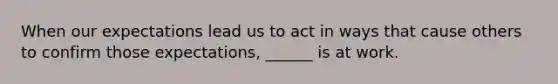 When our expectations lead us to act in ways that cause others to confirm those expectations, ______ is at work.