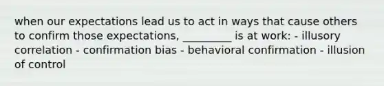 when our expectations lead us to act in ways that cause others to confirm those expectations, _________ is at work: - illusory correlation - confirmation bias - behavioral confirmation - illusion of control