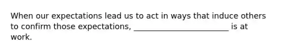 When our expectations lead us to act in ways that induce others to confirm those expectations, ________________________ is at work.