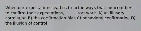 When our expectations lead us to act in ways that induce others to confirm their expectations, _____ is at work. A) an illusory correlation B) the confirmation bias C) behavioral confirmation D) the illusion of control