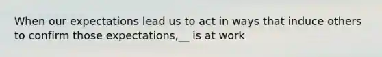 When our expectations lead us to act in ways that induce others to confirm those expectations,__ is at work