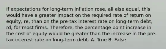 If expectations for long-term inflation rose, all else equal, this would have a greater impact on the required rate of return on equity, re, than on the pre-tax interest rate on long-term debt, rd, for most firms. Therefore, the percentage point increase in the cost of equity would be greater than the increase in the pre-tax interest rate on long-term debt. A. True B. False