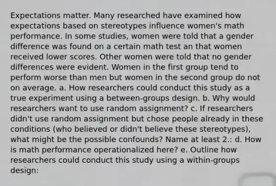 Expectations matter. Many researched have examined how expectations based on stereotypes influence women's math performance. In some studies, women were told that a gender difference was found on a certain math test an that women received lower scores. Other women were told that no gender differences were evident. Women in the first group tend to perform worse than men but women in the second group do not on average. a. How researchers could conduct this study as a true experiment using a between-groups design. b. Why would researchers want to use random assignment? c. If researchers didn't use random assignment but chose people already in these conditions (who believed or didn't believe these stereotypes), what might be the possible confounds? Name at least 2.: d. How is math performance operationalized here? e. Outline how researchers could conduct this study using a within-groups design: