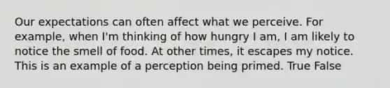 Our expectations can often affect what we perceive. For example, when I'm thinking of how hungry I am, I am likely to notice the smell of food. At other times, it escapes my notice. This is an example of a perception being primed. True False